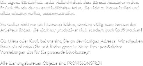 Die eigene Büroeinheit...oder vielleicht doch dass Büroservicecenter in dem Freischaffende der unterschiedlichsten Arten, die nicht zu Hause isoliert und allein arbeiten wollen, zusammentreffen. 

Sie wollen nicht nur ein Netzwerk bilden, sondern völlig neue Formen des Arbeitens finden, die nicht nur produktiver sind, sondern auch Spaß machen?

Ob Miete oder Kauf, bei uns sind Sie an der richtigen Adresse. Wir schenken Ihnen ein offenes Ohr und finden ganz im Sinne Ihrer persönlichen Vorstellungen das für Sie passende Bürokonzept.

Alle hier angebotenen Objekte sind PROVISIONSFREI!